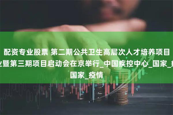 配资专业股票 第二期公共卫生高层次人才培养项目结业暨第三期项目启动会在京举行_中国疾控中心_国家_疫情