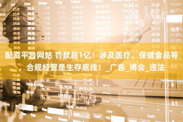 配资平台网站 罚款超1亿！涉及医疗、保健食品等，合规经营是生存底线！_广告_博会_违法