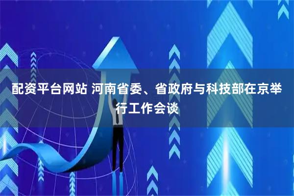 配资平台网站 河南省委、省政府与科技部在京举行工作会谈