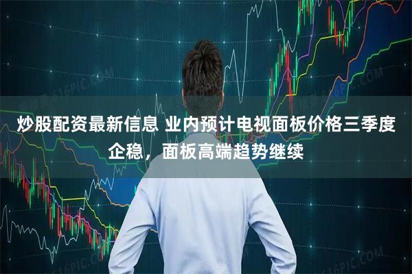 炒股配资最新信息 业内预计电视面板价格三季度企稳，面板高端趋势继续