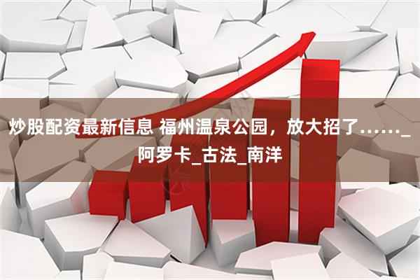 炒股配资最新信息 福州温泉公园，放大招了……_阿罗卡_古法_南洋