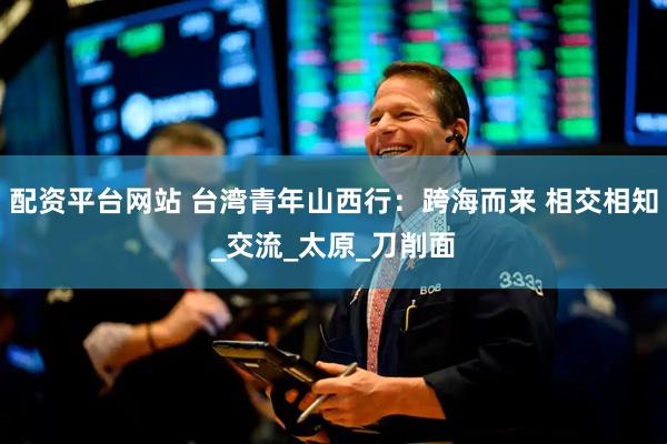 配资平台网站 台湾青年山西行：跨海而来 相交相知_交流_太原_刀削面