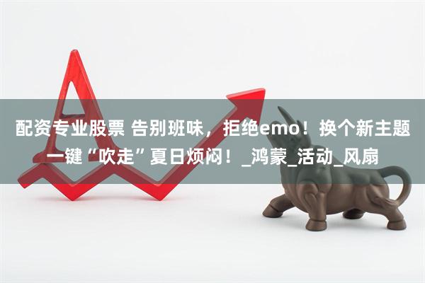 配资专业股票 告别班味，拒绝emo！换个新主题一键“吹走”夏日烦闷！_鸿蒙_活动_风扇