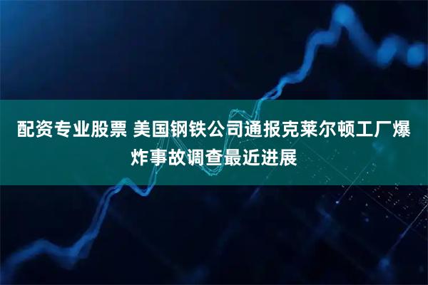 配资专业股票 美国钢铁公司通报克莱尔顿工厂爆炸事故调查最近进展