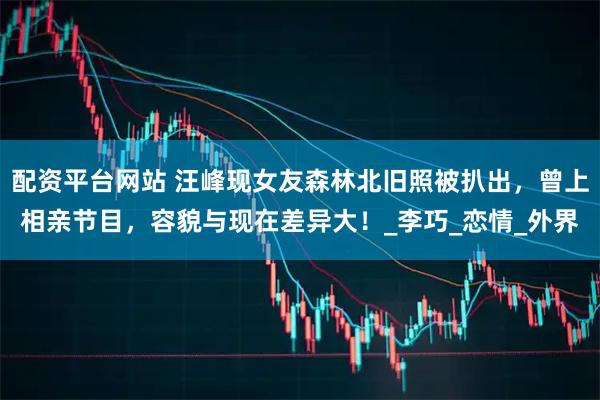 配资平台网站 汪峰现女友森林北旧照被扒出，曾上相亲节目，容貌与现在差异大！_李巧_恋情_外界