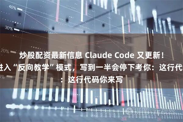 炒股配资最新信息 Claude Code 又更新！AI 编程进入“反向教学”模式，写到一半会停下考你：这行代码你来写