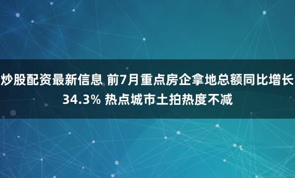 炒股配资最新信息 前7月重点房企拿地总额同比增长34.3% 热点城市土拍热度不减