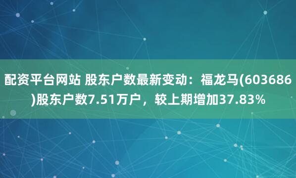 配资平台网站 股东户数最新变动：福龙马(603686)股东户数7.51万户，较上期增加37.83%