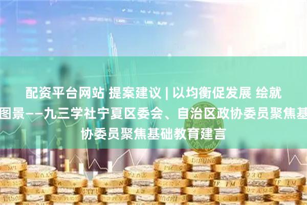 配资平台网站 提案建议 | 以均衡促发展 绘就基础教育新图景——九三学社宁夏区委会、自治区政协委员聚焦基础教育建言
