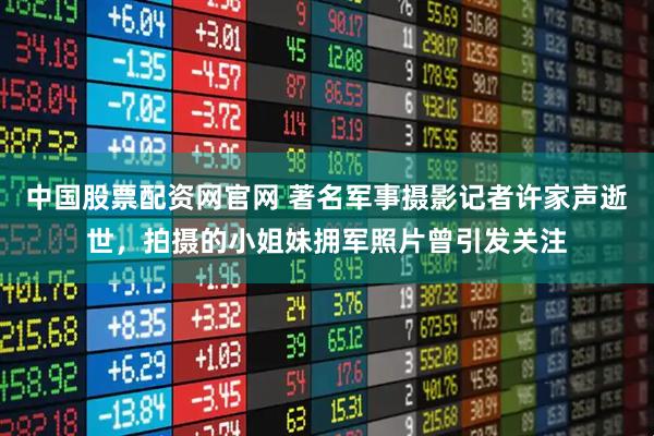 中国股票配资网官网 著名军事摄影记者许家声逝世，拍摄的小姐妹拥军照片曾引发关注